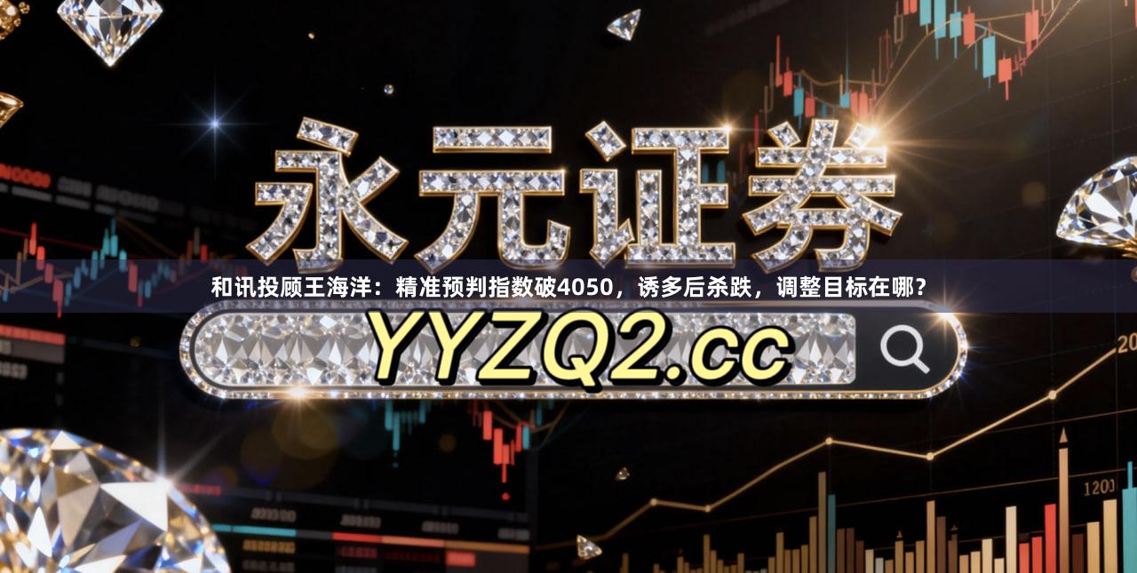 和讯投顾王海洋：精准预判指数破4050，诱多后杀跌，调整目标在哪？
