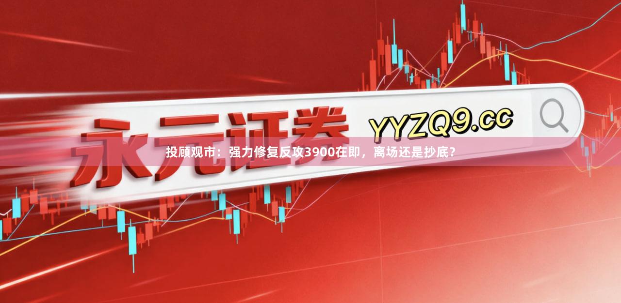 投顾观市：强力修复反攻3900在即，离场还是抄底？