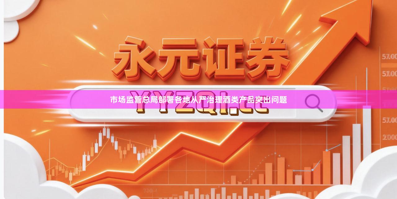 市场监管总局部署各地从严治理酒类产品突出问题
