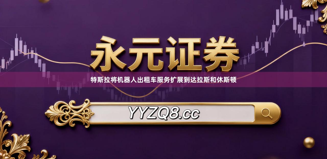 特斯拉将机器人出租车服务扩展到达拉斯和休斯顿