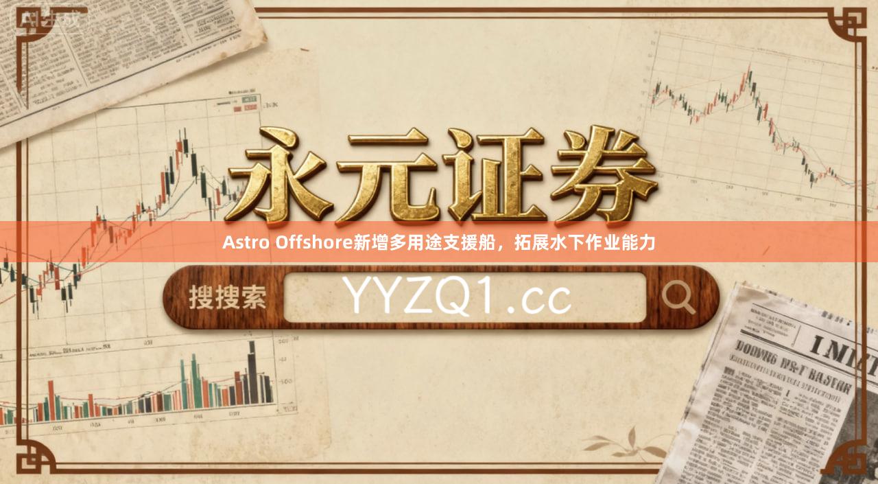 Astro Offshore新增多用途支援船，拓展水下作业能力
