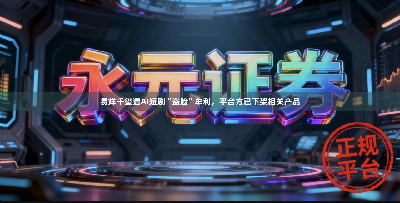 易烊千玺遭AI短剧“盗脸”牟利，平台方已下架相关产品