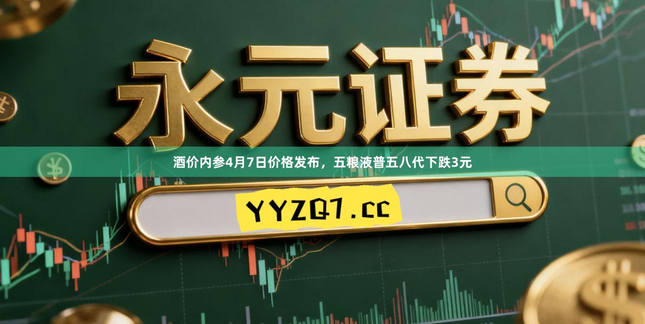 酒价内参4月7日价格发布，五粮液普五八代下跌3元