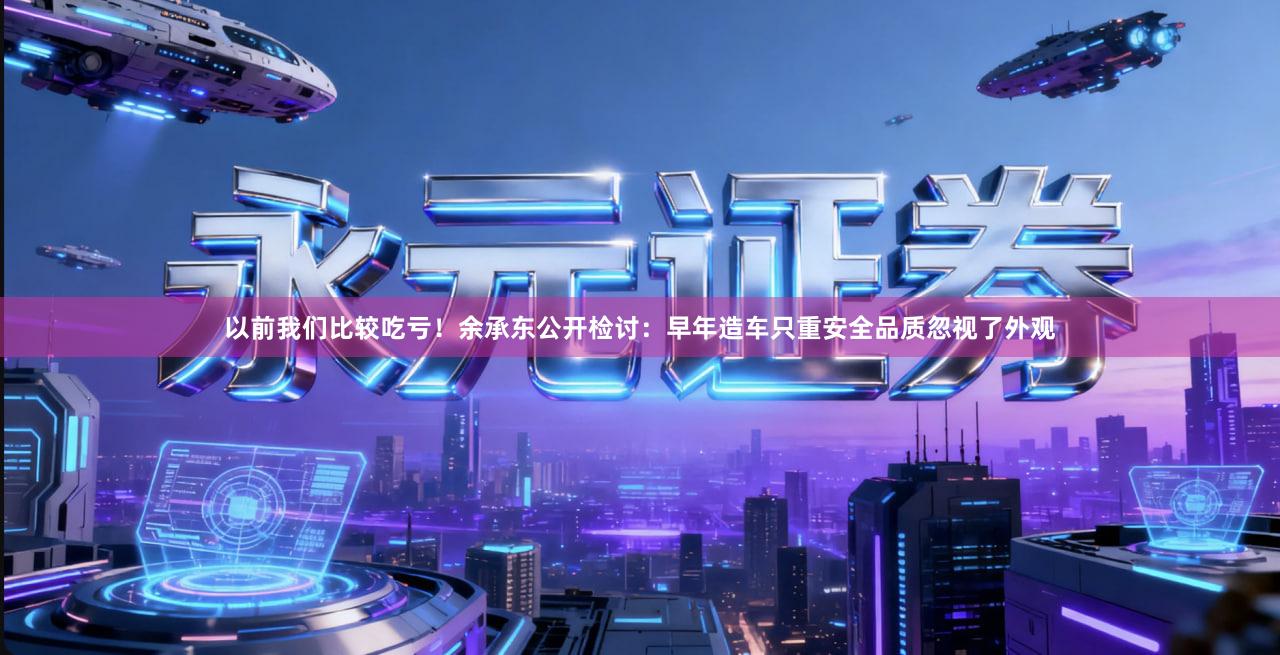 以前我们比较吃亏！余承东公开检讨：早年造车只重安全品质忽视了外观