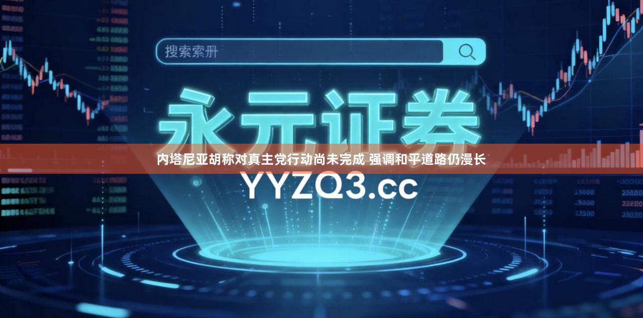 内塔尼亚胡称对真主党行动尚未完成 强调和平道路仍漫长