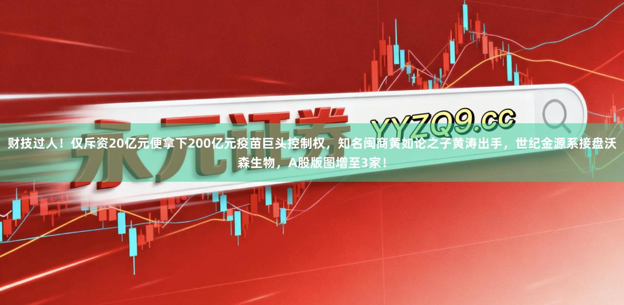 财技过人！仅斥资20亿元便拿下200亿元疫苗巨头控制权，知名闽商黄如论之子黄涛出手，世纪金源系接盘沃森生物，A股版图增至3家！
