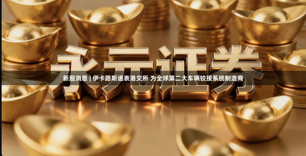 新股消息 | 伊卡路斯递表港交所 为全球第二大车辆铰接系统制造商