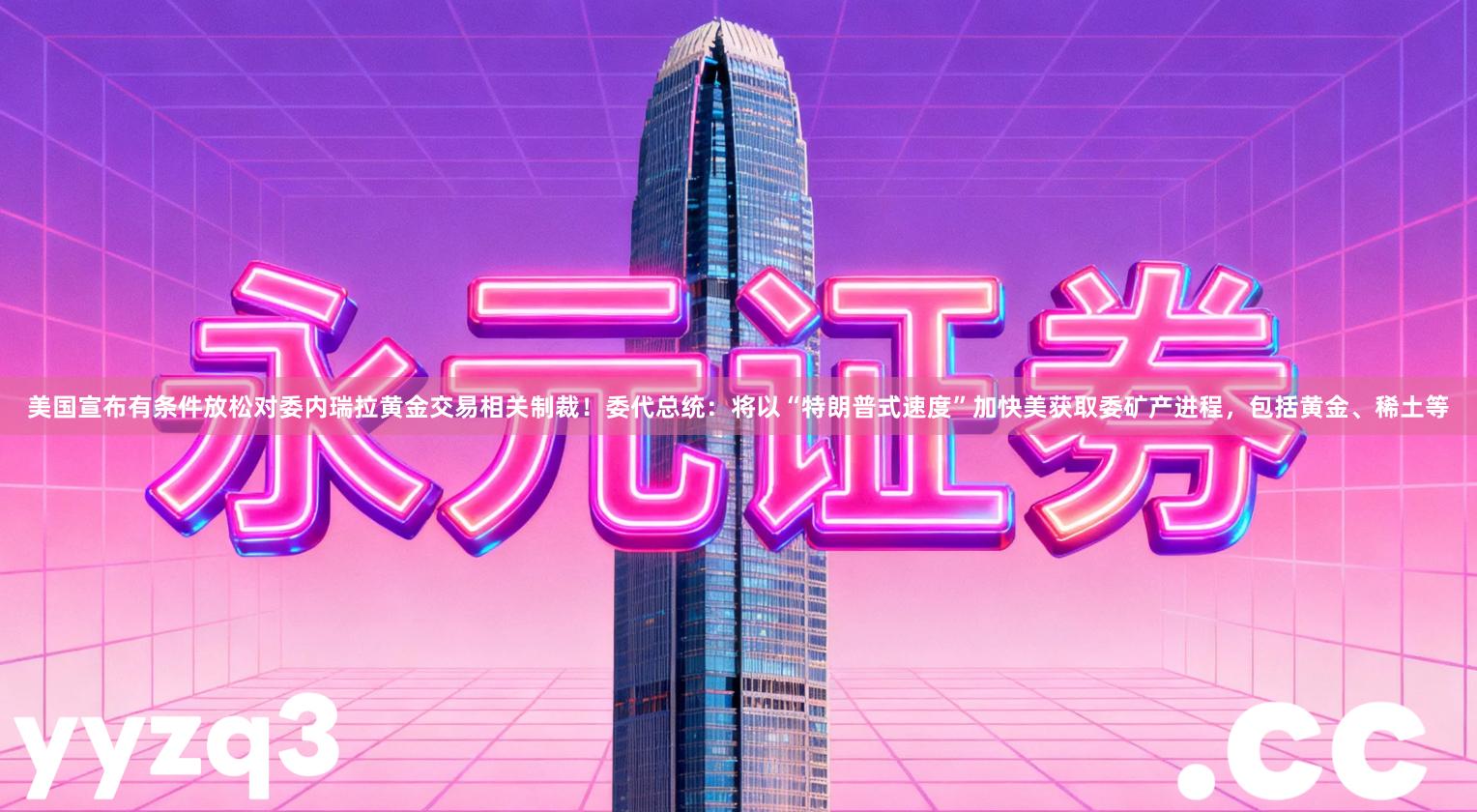 美国宣布有条件放松对委内瑞拉黄金交易相关制裁！委代总统：将以“特朗普式速度”加快美获取委矿产进程，包括黄金、稀土等