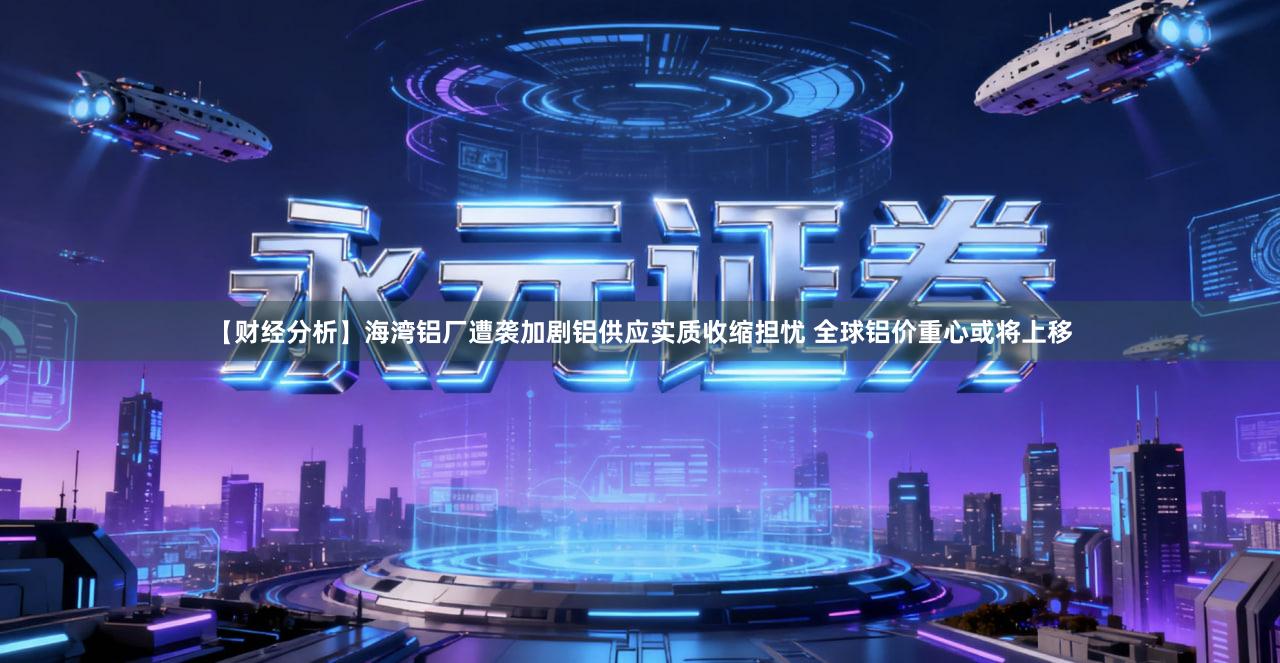 【财经分析】海湾铝厂遭袭加剧铝供应实质收缩担忧 全球铝价重心或将上移