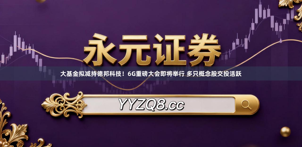 大基金拟减持德邦科技！6G重磅大会即将举行 多只概念股交投活跃