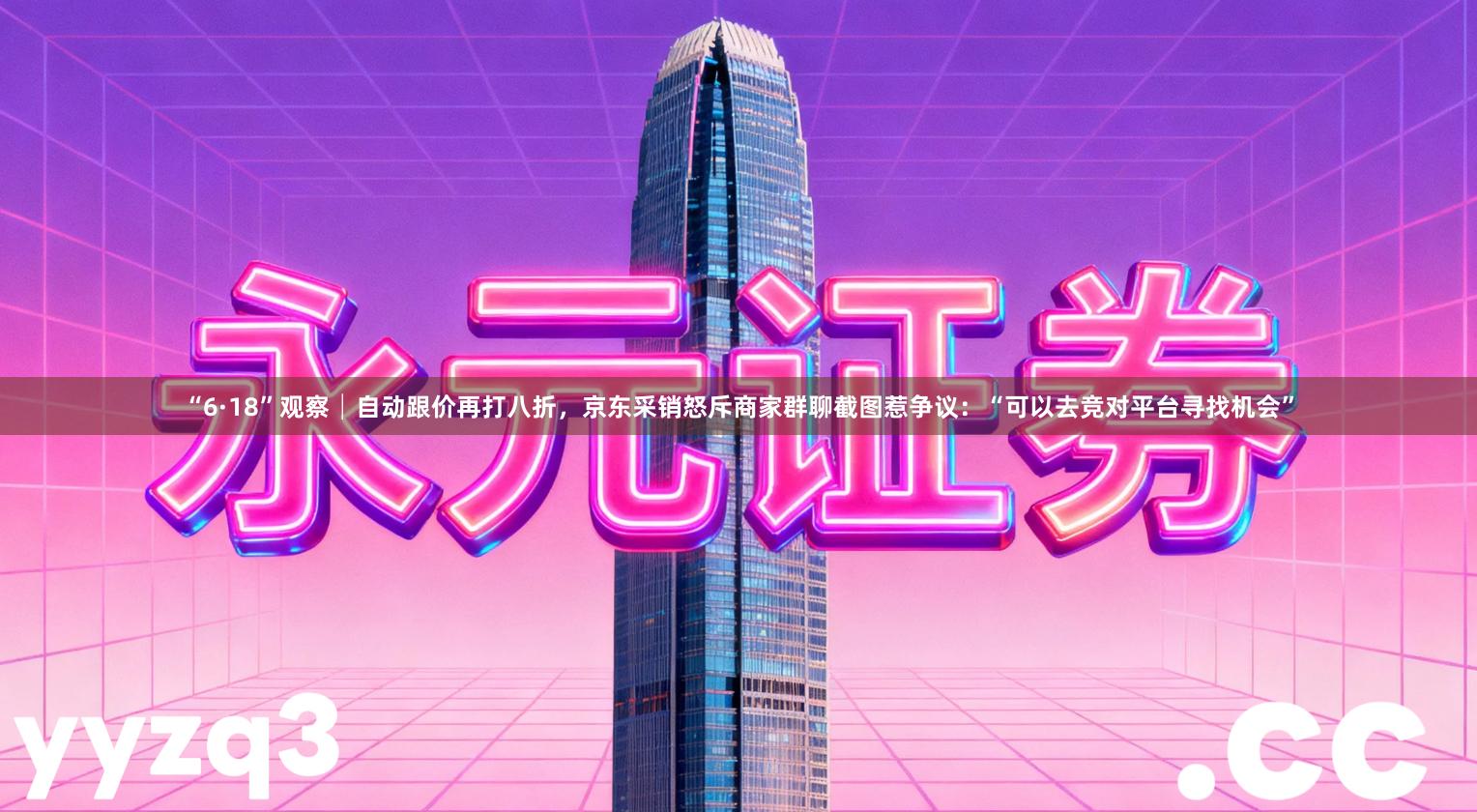 “6·18”观察│自动跟价再打八折，京东采销怒斥商家群聊截图惹争议：“可以去竞对平台寻找机会”