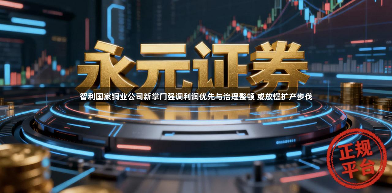 智利国家铜业公司新掌门强调利润优先与治理整顿 或放慢扩产步伐