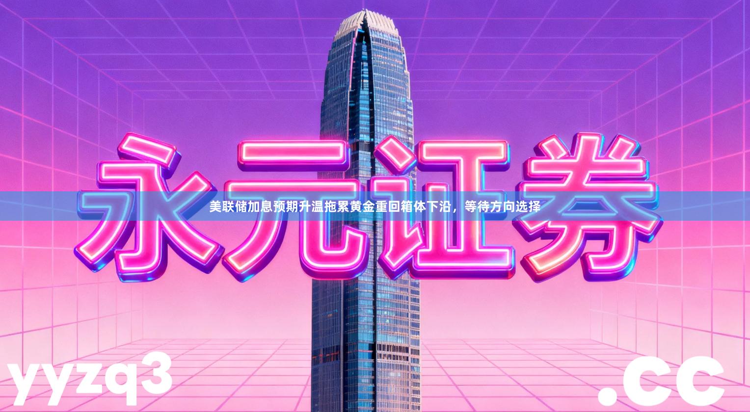 美联储加息预期升温拖累黄金重回箱体下沿，等待方向选择