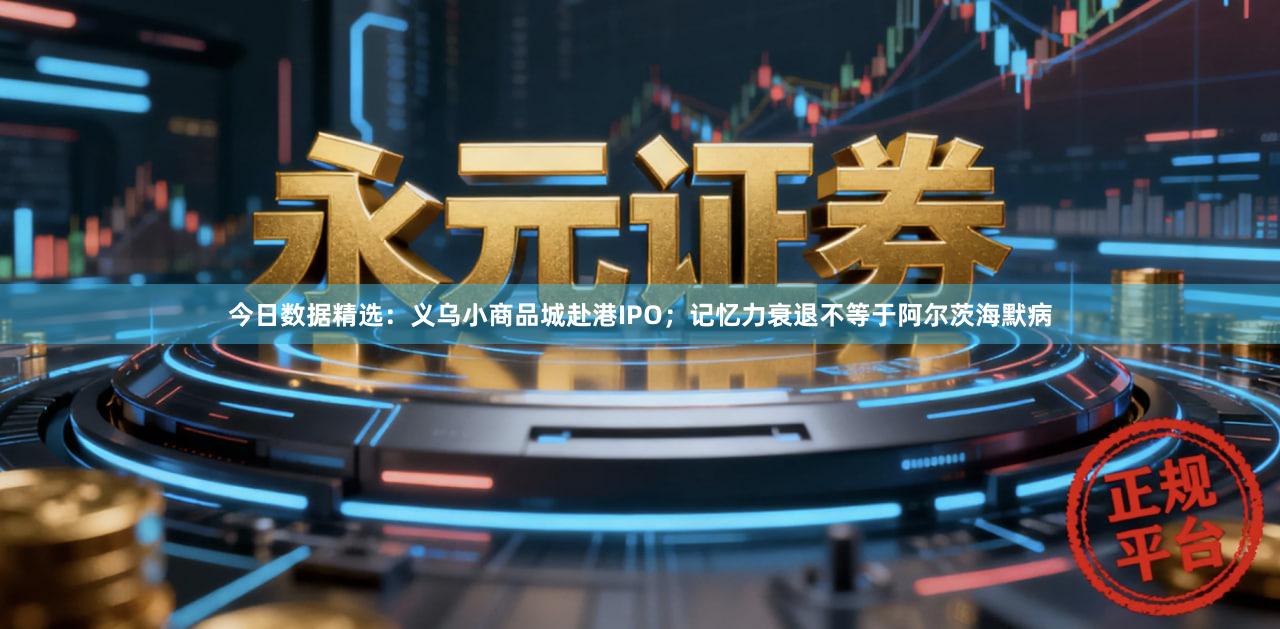 今日数据精选：义乌小商品城赴港IPO；记忆力衰退不等于阿尔茨海默病