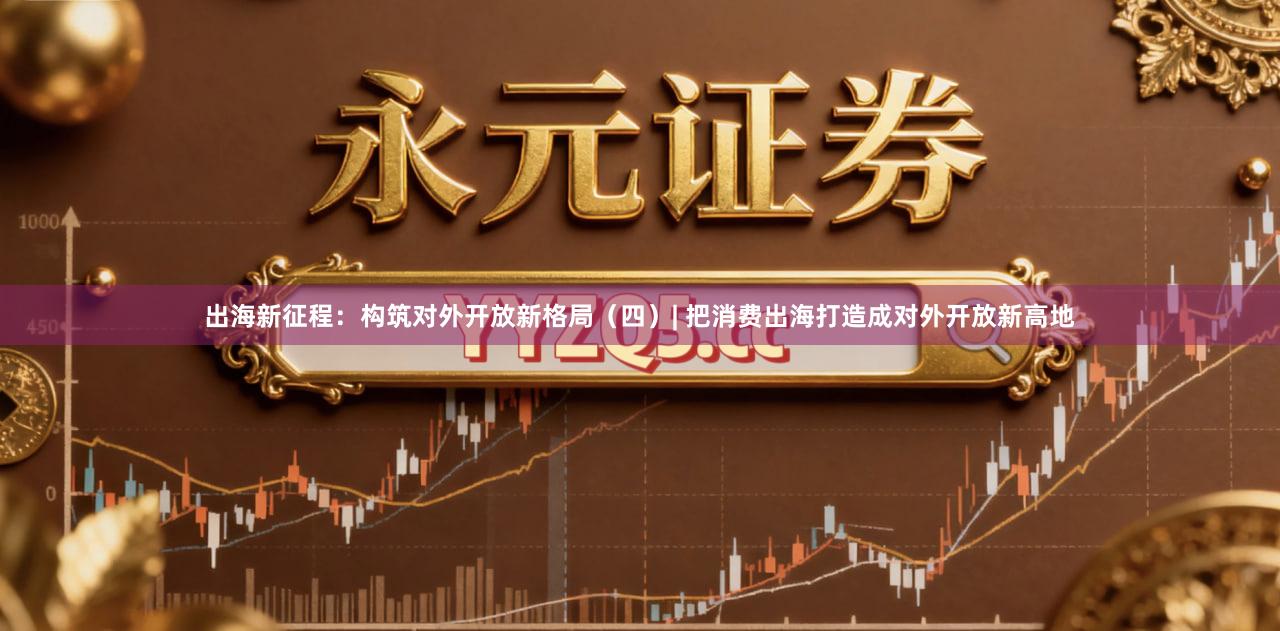 出海新征程：构筑对外开放新格局（四）| 把消费出海打造成对外开放新高地