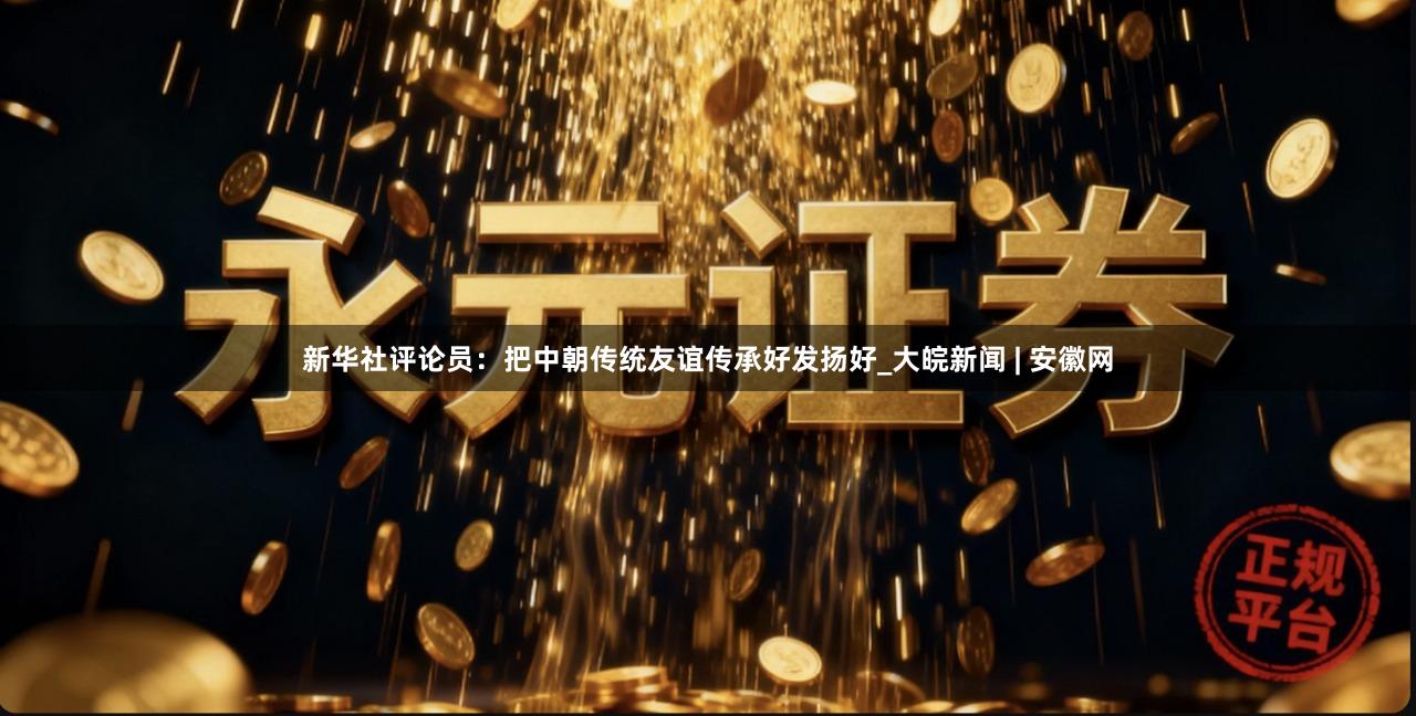 新华社评论员：把中朝传统友谊传承好发扬好_大皖新闻 | 安徽网